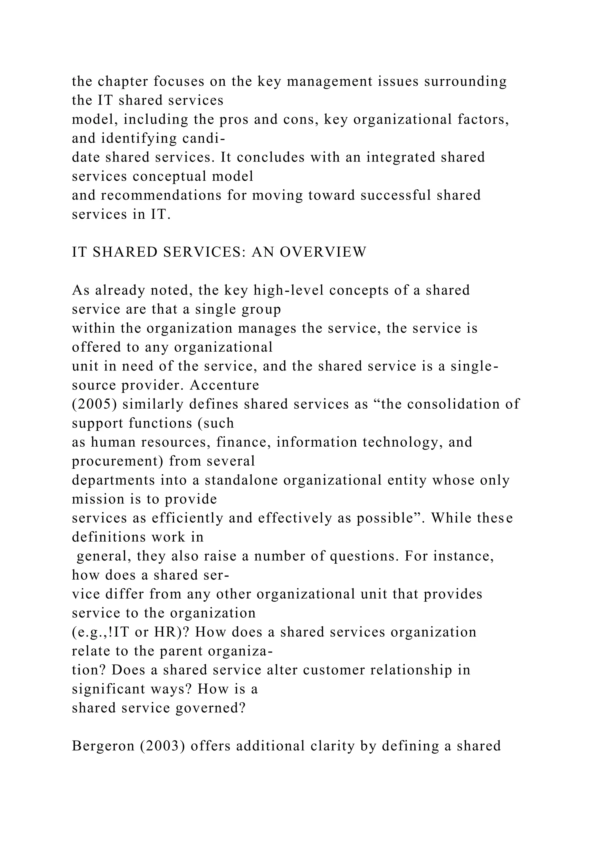 the chapter focuses on the key management issues surrounding
the IT shared services
model, including the pros and cons, key organizational factors,
and identifying candi-
date shared services. It concludes with an integrated shared
services conceptual model
and recommendations for moving toward successful shared
services in IT.
IT SHARED SERVICES: AN OVERVIEW
As already noted, the key high-level concepts of a shared
service are that a single group
within the organization manages the service, the service is
offered to any organizational
unit in need of the service, and the shared service is a single-
source provider. Accenture
(2005) similarly defines shared services as “the consolidation of
support functions (such
as human resources, finance, information technology, and
procurement) from several
departments into a standalone organizational entity whose only
mission is to provide
services as efficiently and effectively as possible”. While these
definitions work in
general, they also raise a number of questions. For instance,
how does a shared ser-
vice differ from any other organizational unit that provides
service to the organization
(e.g.,!IT or HR)? How does a shared services organization
relate to the parent organiza-
tion? Does a shared service alter customer relationship in
significant ways? How is a
shared service governed?
Bergeron (2003) offers additional clarity by defining a shared
 