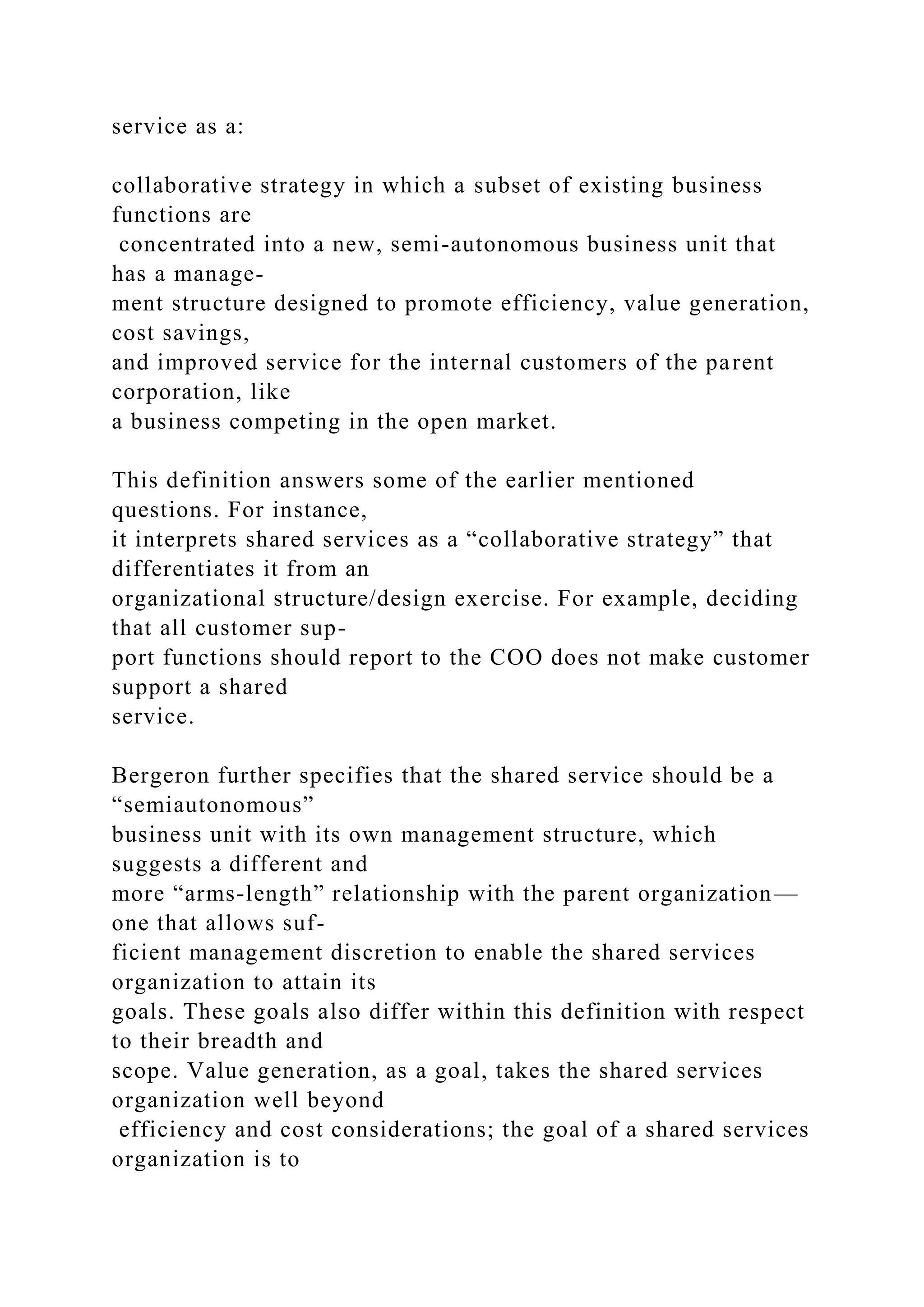 service as a:
collaborative strategy in which a subset of existing business
functions are
concentrated into a new, semi-autonomous business unit that
has a manage-
ment structure designed to promote efficiency, value generation,
cost savings,
and improved service for the internal customers of the parent
corporation, like
a business competing in the open market.
This definition answers some of the earlier mentioned
questions. For instance,
it interprets shared services as a “collaborative strategy” that
differentiates it from an
organizational structure/design exercise. For example, deciding
that all customer sup-
port functions should report to the COO does not make customer
support a shared
service.
Bergeron further specifies that the shared service should be a
“semiautonomous”
business unit with its own management structure, which
suggests a different and
more “arms-length” relationship with the parent organization—
one that allows suf-
ficient management discretion to enable the shared services
organization to attain its
goals. These goals also differ within this definition with respect
to their breadth and
scope. Value generation, as a goal, takes the shared services
organization well beyond
efficiency and cost considerations; the goal of a shared services
organization is to
 