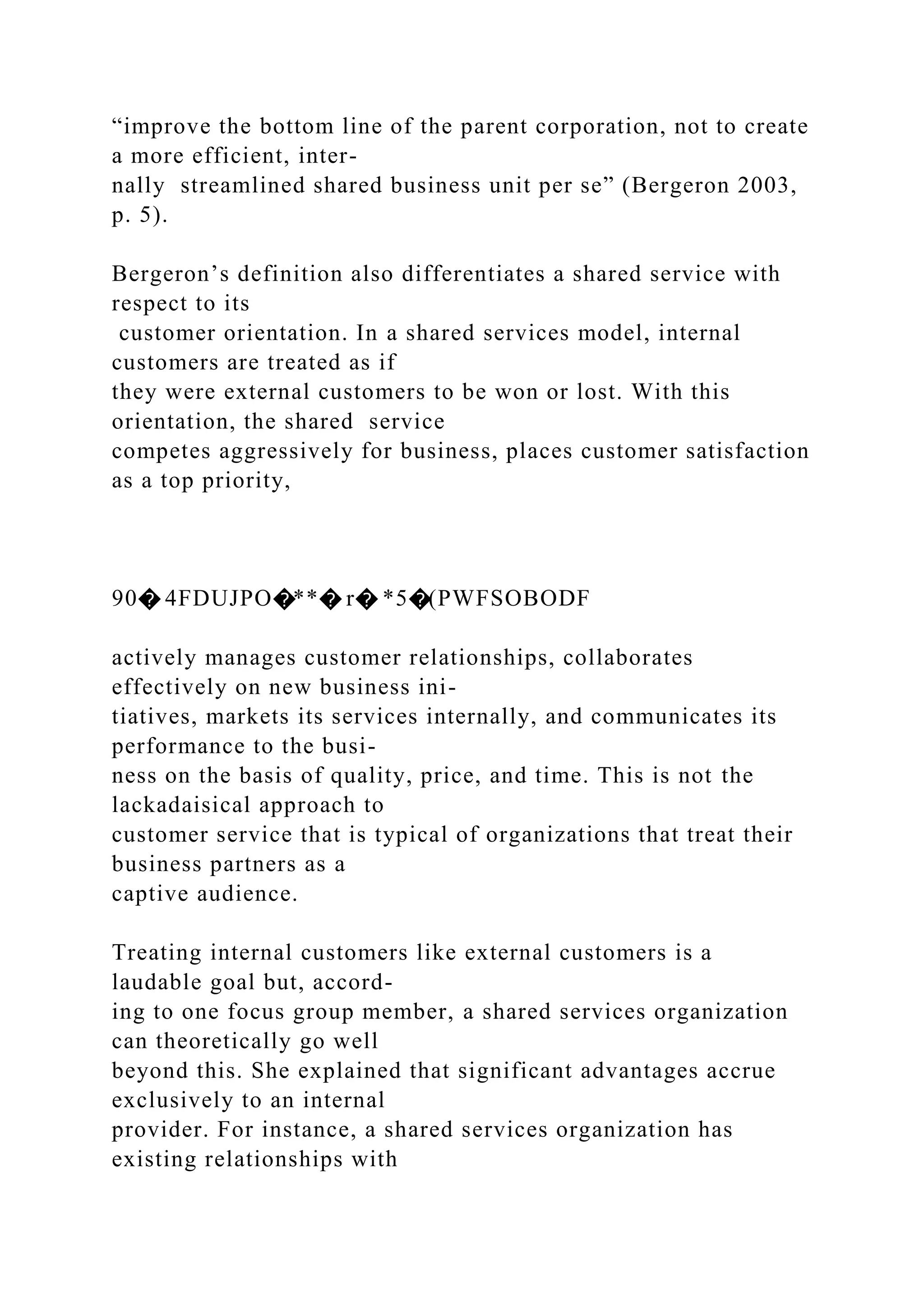 “improve the bottom line of the parent corporation, not to create
a more efficient, inter-
nally streamlined shared business unit per se” (Bergeron 2003,
p. 5).
Bergeron’s definition also differentiates a shared service with
respect to its
customer orientation. In a shared services model, internal
customers are treated as if
they were external customers to be won or lost. With this
orientation, the shared service
competes aggressively for business, places customer satisfaction
as a top priority,
90� 4FDUJPO�**� r� *5�(PWFSOBODF
actively manages customer relationships, collaborates
effectively on new business ini-
tiatives, markets its services internally, and communicates its
performance to the busi-
ness on the basis of quality, price, and time. This is not the
lackadaisical approach to
customer service that is typical of organizations that treat their
business partners as a
captive audience.
Treating internal customers like external customers is a
laudable goal but, accord-
ing to one focus group member, a shared services organization
can theoretically go well
beyond this. She explained that significant advantages accrue
exclusively to an internal
provider. For instance, a shared services organization has
existing relationships with
 