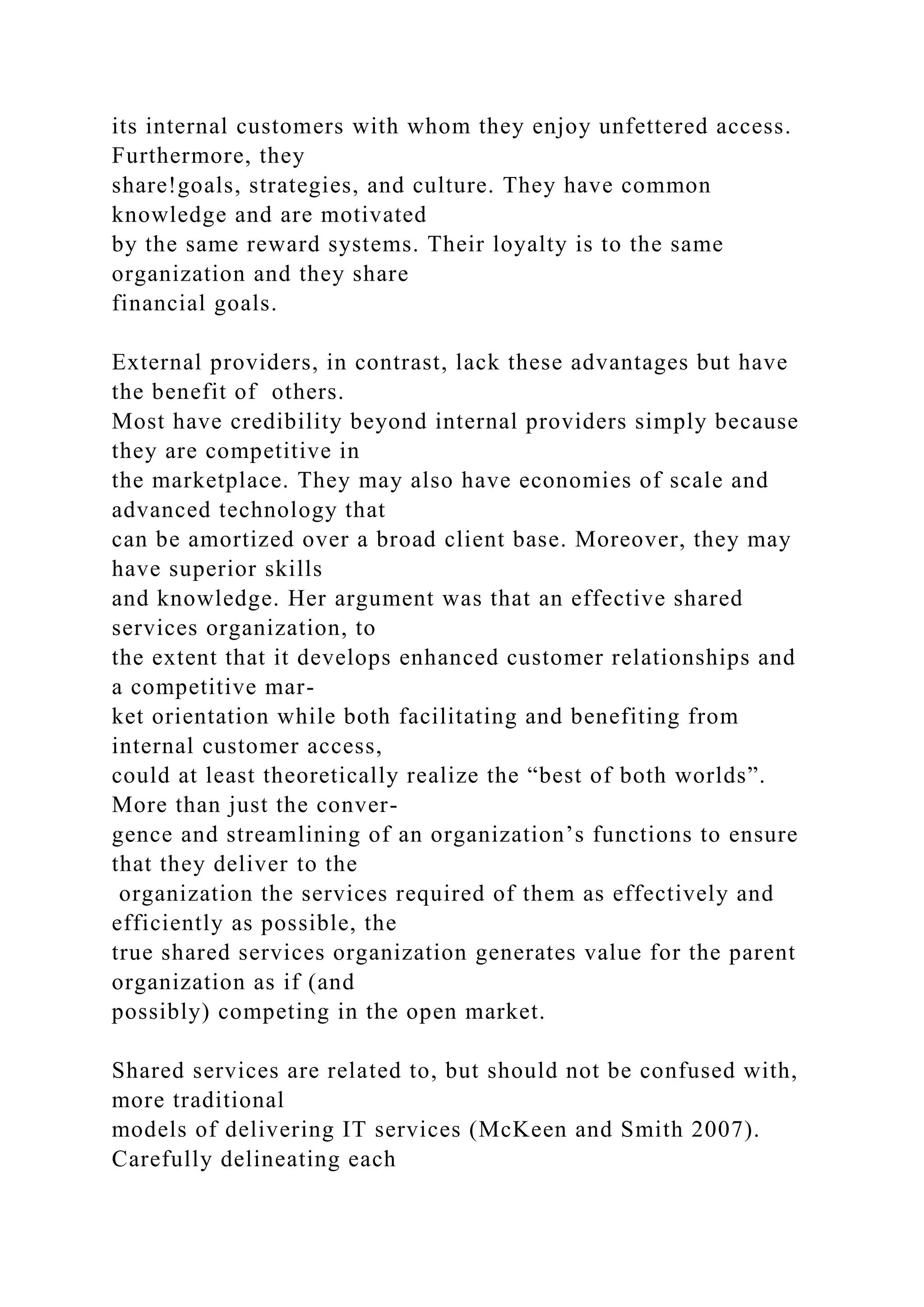 its internal customers with whom they enjoy unfettered access.
Furthermore, they
share!goals, strategies, and culture. They have common
knowledge and are motivated
by the same reward systems. Their loyalty is to the same
organization and they share
financial goals.
External providers, in contrast, lack these advantages but have
the benefit of others.
Most have credibility beyond internal providers simply because
they are competitive in
the marketplace. They may also have economies of scale and
advanced technology that
can be amortized over a broad client base. Moreover, they may
have superior skills
and knowledge. Her argument was that an effective shared
services organization, to
the extent that it develops enhanced customer relationships and
a competitive mar-
ket orientation while both facilitating and benefiting from
internal customer access,
could at least theoretically realize the “best of both worlds”.
More than just the conver-
gence and streamlining of an organization’s functions to ensure
that they deliver to the
organization the services required of them as effectively and
efficiently as possible, the
true shared services organization generates value for the parent
organization as if (and
possibly) competing in the open market.
Shared services are related to, but should not be confused with,
more traditional
models of delivering IT services (McKeen and Smith 2007).
Carefully delineating each
 