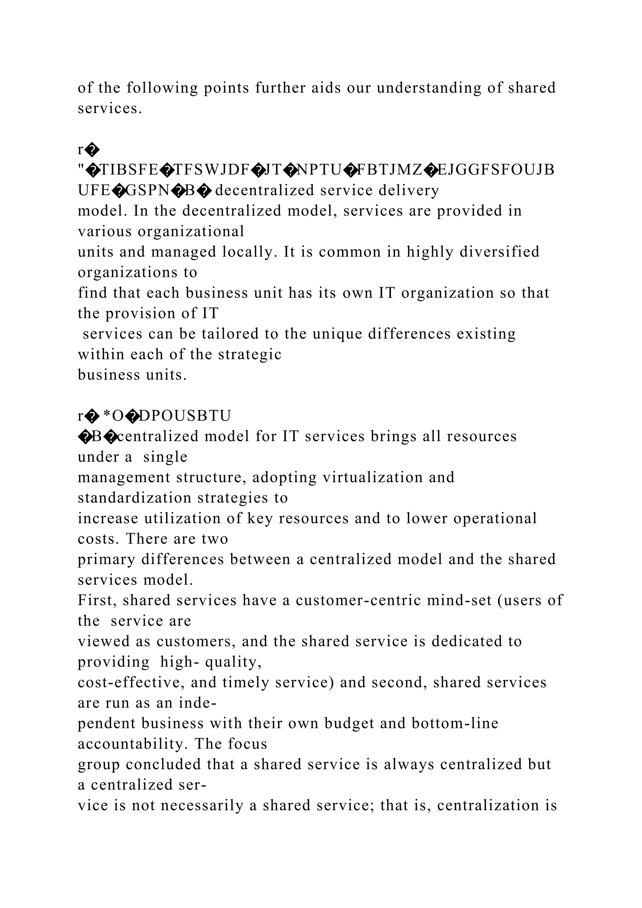 of the following points further aids our understanding of shared
services.
r�
"�TIBSFE�TFSWJDF�JT�NPTU�FBTJMZ�EJGGFSFOUJB
UFE�GSPN�B� decentralized service delivery
model. In the decentralized model, services are provided in
various organizational
units and managed locally. It is common in highly diversified
organizations to
find that each business unit has its own IT organization so that
the provision of IT
services can be tailored to the unique differences existing
within each of the strategic
business units.
r� *O�DPOUSBTU
�B�centralized model for IT services brings all resources
under a single
management structure, adopting virtualization and
standardization strategies to
increase utilization of key resources and to lower operational
costs. There are two
primary differences between a centralized model and the shared
services model.
First, shared services have a customer-centric mind-set (users of
the service are
viewed as customers, and the shared service is dedicated to
providing high- quality,
cost-effective, and timely service) and second, shared services
are run as an inde-
pendent business with their own budget and bottom-line
accountability. The focus
group concluded that a shared service is always centralized but
a centralized ser-
vice is not necessarily a shared service; that is, centralization is
 
