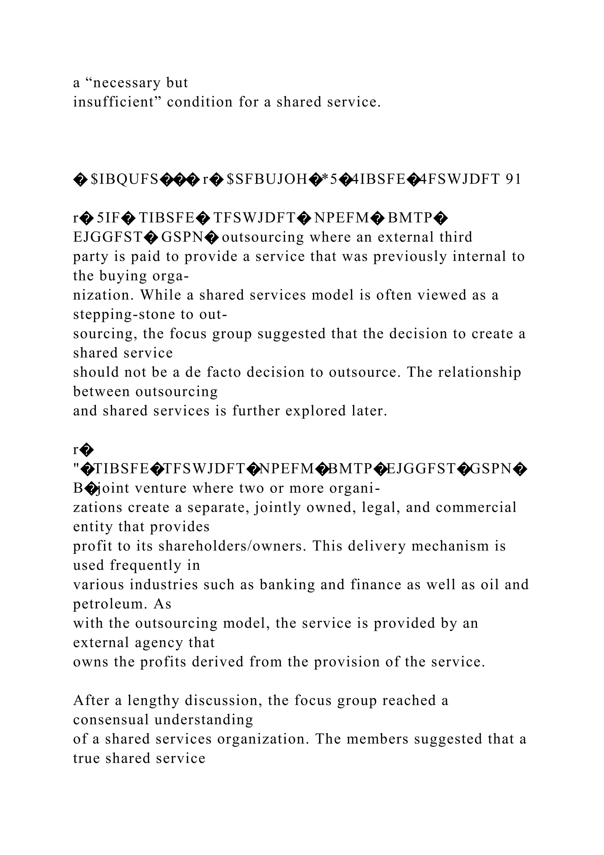 a “necessary but
insufficient” condition for a shared service.
� $IBQUFS��� r� $SFBUJOH�*5�4IBSFE�4FSWJDFT 91
r� 5IF� TIBSFE� TFSWJDFT� NPEFM� BMTP�
EJGGFST� GSPN� outsourcing where an external third
party is paid to provide a service that was previously internal to
the buying orga-
nization. While a shared services model is often viewed as a
stepping-stone to out-
sourcing, the focus group suggested that the decision to create a
shared service
should not be a de facto decision to outsource. The relationship
between outsourcing
and shared services is further explored later.
r�
"�TIBSFE�TFSWJDFT�NPEFM�BMTP�EJGGFST�GSPN�
B�joint venture where two or more organi-
zations create a separate, jointly owned, legal, and commercial
entity that provides
profit to its shareholders/owners. This delivery mechanism is
used frequently in
various industries such as banking and finance as well as oil and
petroleum. As
with the outsourcing model, the service is provided by an
external agency that
owns the profits derived from the provision of the service.
After a lengthy discussion, the focus group reached a
consensual understanding
of a shared services organization. The members suggested that a
true shared service
 