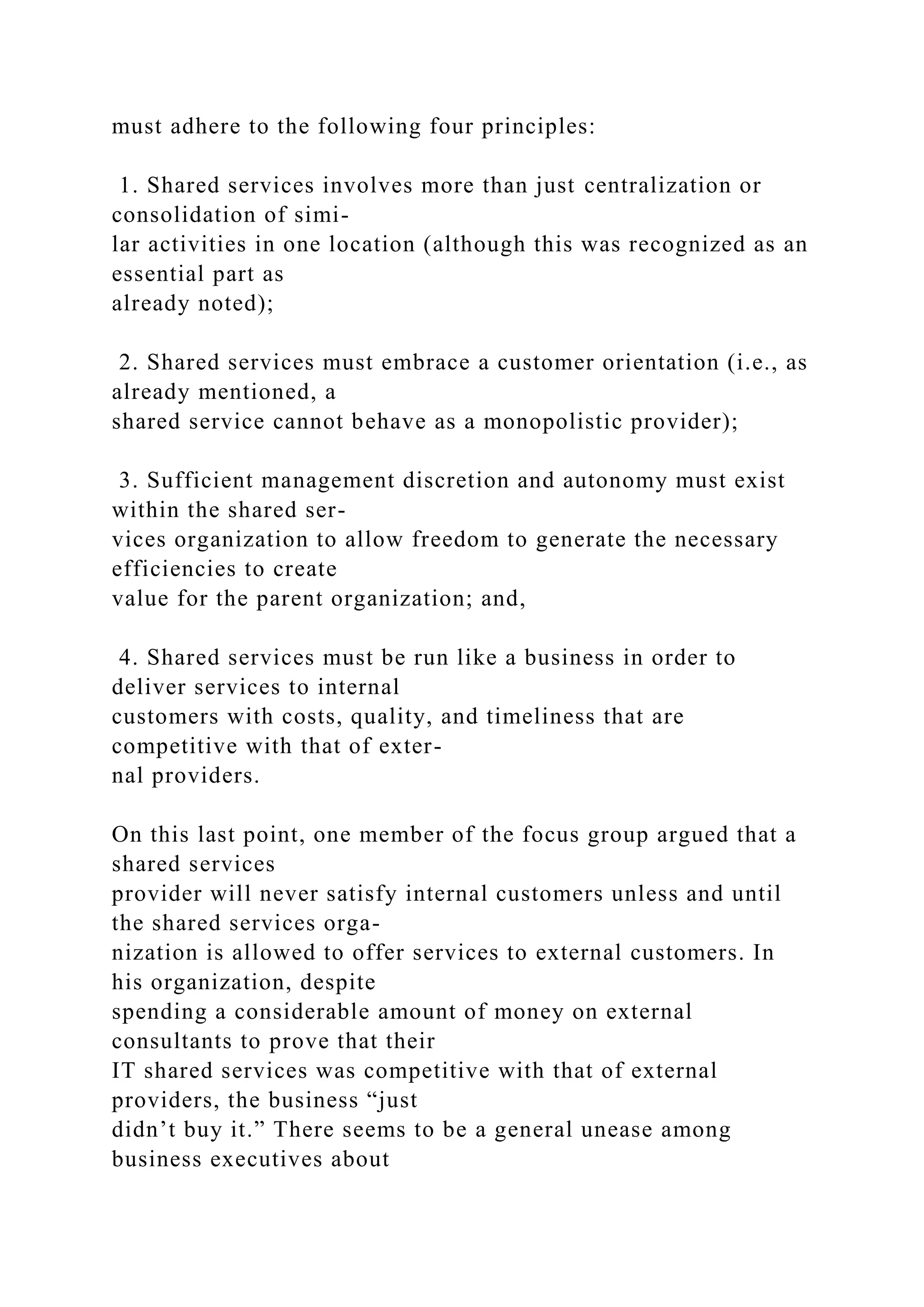 must adhere to the following four principles:
1. Shared services involves more than just centralization or
consolidation of simi-
lar activities in one location (although this was recognized as an
essential part as
already noted);
2. Shared services must embrace a customer orientation (i.e., as
already mentioned, a
shared service cannot behave as a monopolistic provider);
3. Sufficient management discretion and autonomy must exist
within the shared ser-
vices organization to allow freedom to generate the necessary
efficiencies to create
value for the parent organization; and,
4. Shared services must be run like a business in order to
deliver services to internal
customers with costs, quality, and timeliness that are
competitive with that of exter-
nal providers.
On this last point, one member of the focus group argued that a
shared services
provider will never satisfy internal customers unless and until
the shared services orga-
nization is allowed to offer services to external customers. In
his organization, despite
spending a considerable amount of money on external
consultants to prove that their
IT shared services was competitive with that of external
providers, the business “just
didn’t buy it.” There seems to be a general unease among
business executives about
 