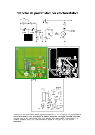 Detector de proximidad por electroestática
el principio por el cual este sistema detecta la presencia de personas se basa en captar las cargas de electricidad
estática de las mismas a través de una antena de pequeñas dimensiones. Este método, muy fiable y económico,
se empleó hasta no hace mucho tiempo atrás. Con la aparición de los detectores IRP microcontrolados y su
excelente rendimiento poco a poco estos equipos fueron dejando de verse pero no por ello debemos
despreciarlos.
 
