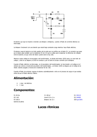 El sistema que aquí se muestra enciende una lámpara o lámparas, cuando el fluido de corriente eléctrica se
interrumpe.
La lámpara funcionará con una batería que estará bajo constante carga mientras haya fluido eléctrico.
El sistema carga la batería en el ciclo positivo de la onda que se rectifica por el diodo D1. La corriente que pasa
por el diodo pasa también por la resistencia R1 de 2 Ω que se utiliza para compensar la diferencia de voltajes
entre la batería y la que viene del diodo cuando está es muy alta.
Mientras exista voltaje en el secundario del transformador, el cátodo del tiristor (SCR) esta a un nivel alto de
voltaje y éste no se dispara y el SCR no conduce y por lo tanto no circula corriente por la lámpara.
Cuando el fluido eléctrico se interrumpe, en el secundario del transformador no hay tensión y el voltaje en el
cátodo cae a tierra a través del secundario del transformador, y el tiristor (SCR) se dispara por el voltaje de la
misma batería cargada a través de la resistencia R2 de 1 kΩ.
Cuando el fluido de corriente regresa el sistema automáticamente entra en el proceso de carga en que estaba
antes de que el fluido eléctrico faltara.
Alimentación:
 v max: red eléctrica
 I max:
Componentes:
R1 2Ω 2w C1 100 µf D1 1N4110
D2 1 kΩ transf 12.6 v 2 a D2 1N4000
R3 100 Ω lámpara de 12 v SCR gec106f1
batería de plomo
Luces rítmicas
 