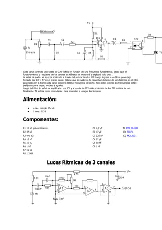 Cada canal controla una salida de 220 voltios en función de una frecuencia fundamental. Dado que el
funcionamiento y esquema de los canales es idéntico se mostrará y explicará sólo uno.
La señal de audio se inyecta al circuito a través del potenciómetro R1. Luego ingresa a un filtro pasa-bajo
formado por C3 y R7 en el primer canal. Nótese que los valores de capacidad deberán de ser distintos en el filtro
pasa-bajo por lo tanto cada canal poseerá distinta frecuencia de corte. Para estos valores las frecuencias están
prefijadas para bajos, medios y agudos.
Luego del filtro la señal es amplificada por IC1 y a través de IC2 aísla el circuito de los 220 voltios de red.
Finalmente T1 actúa como conmutador para encender o apagar las lámparas
Alimentación:
 v max: simple 15v dc
 I max: 0.2A
Componentes:
R1 10 kΩ potenciómetro C1 4,7 µF T1 BTB 06-400
R2 47 kΩ C2 47 µF IC1 TL071
R3 470 kΩ C3 220 nF IC2 MOC3021
R4 10 kΩ C4 22 µF
R5 10 kΩ C5 10 nF
R6 1 kΩ C6 1 nF
R7 15 kΩ
R8 1.2 kΩ
Luces Rítmicas de 3 canales
 