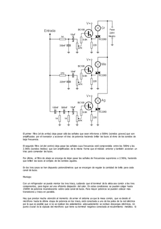 El primer filtro (el de arriba) deja pasar sólo las señales que sean inferiores a 500Hz (sonidos graves) que son
amplificadas por el transistor y accionan el triac de potencia haciendo brillar las luces al ritmo de los sonidos de
baja frecuencia.
El segundo filtro (el del centro) deja pasar las señales cuya frecuencia esté comprendida entre los 500Hz y los
2.5KHz (sonidos medios) que son amplificadas de la misma forma que el módulo anterior y también accionan un
triac para comandar las luces.
Por último, el filtro de abajo se encarga de dejar pasar las señales de frecuencias superiores a 2.5KHz, haciendo
que brillen las luces al compás de los sonidos agudos.
En los tres casos se han dispuesto potenciómetros que se encargan de regular la cantidad de brillo para cada
canal de luces.
Montaje:
Con un refrigerador se puede montar los tres triacs, cuidando que el terminal de la aleta sea común a los tres
componentes, para lograr así una eficiente disipación del calor. En estas condiciones se pueden colgar hasta
1500W de potencia incandescente sobre cada canal de luces. Para mayor potencia se pueden colocar mas
transistores y triacs en paralelo.
Hay que prestar mucha atención al momento de armar el sistema ya que la masa común, que va desde el
micrófono hasta la última etapa de potencia en los triacs, está conectada a uno de los polos de la red eléctrica
por lo que es posible que si no se realizan los aislamientos adecuadamente se reciban descargas eléctricas. Un
punto crucial es la cápsula del micrófono que tiene su terminal negativa conectada al recubrimiento metálico. Si
 
