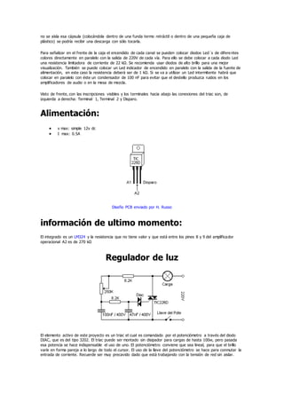 no se aísla esa cápsula (colocándola dentro de una funda termo retráctil o dentro de una pequeña caja de
plástico) se podría recibir una descarga con sólo tocarla.
Para señalizar en el frente de la caja el encendido de cada canal se pueden colocar diodos Led´s de diferentes
colores directamente en paralelo con la salida de 220V de cada vía. Para ello se debe colocar a cada diodo Led
una resistencia limitadora de corriente de 22 kΩ. Se recomienda usar diodos de alto brillo para una mejor
visualización. También se puede colocar un Led indicador de encendido en paralelo con la salida de la fuente de
alimentación, en este caso la resistencia deberá ser de 1 kΩ. Si se va a utilizar un Led intermitente habrá que
colocar en paralelo con éste un condensador de 100 nF para evitar que el destello produzca ruidos en los
amplificadores de audio o en la mesa de mezcla.
Visto de frente, con las inscripciones visibles y los terminales hacia abajo las conexiones del triac son, de
izquierda a derecha: Terminal 1, Terminal 2 y Disparo.
Alimentación:
 v max: simple 12v dc
 I max: 0.5A
Diseño PCB enviado por H. Russo
información de ultimo momento:
El integrado es un LM324 y la resistencia que no tiene valor y que está entre los pines 8 y 9 del amplificador
operacional A2 es de 270 kΩ
Regulador de luz
El elemento activo de este proyecto es un triac el cual es comandado por el potenciómetro a través del diodo
DIAC, que es del tipo 3202. El triac puede ser montado sin disipador para cargas de hasta 100w, pero pasada
esa potencia se hace indispensable el uso de uno. El potenciómetro conviene que sea lineal, para que el brillo
varíe en forma pareja a lo largo de todo el cursor. El uso de la llave del potenciómetro se hace para conmutar la
entrada de corriente. Recuerde ser muy precavido dado que está trabajando con la tensión de red sin aislar.
 