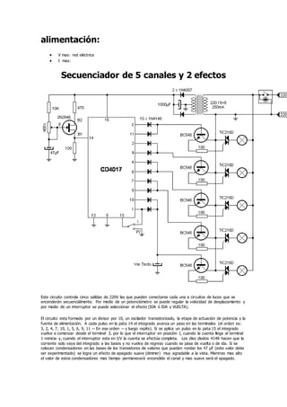 alimentación:
 V max: red eléctrica
 I max:
Secuenciador de 5 canales y 2 efectos
Este circuito controla cinco salidas de 220V las que pueden conectarse cada una a circuitos de luces que se
encenderán secuenciálmente. Por medio de un potenciómetro se puede regular la velocidad de desplazamiento y
por medio de un interruptor se puede seleccionar el efecto (IDA ó IDA y VUELTA).
El circuito esta formado por un divisor por 10, un oscilador transistorizado, la etapa de actuación de potencia y la
fuente de alimentación. A cada pulso en la pata 14 el integrado avanza un paso en las terminales (el orden es:
3, 2, 4, 7, 10, 1, 5, 6, 9, 11 -- En ese orden -- y luego repite). Si se aplica un pulso en la pata 15 el integrado
vuelve a comenzar desde el terminal 3, por lo que el interruptor en posición I, cuando la cuenta llega al terminal
1 reinicia y, cuando el interruptor esta en I/V la cuenta se efectúa completa. Los diez diodos 4148 hacen que la
corriente solo vaya del integrado a las bases y no vuelva de regreso cuando se pasa de vuelta o de ida. Si se
colocan condensadores en las bases de los transistores de valores que pueden rondar los 47 µF (este valor debe
ser experimentado) se logra un efecto de apagado suave (dimmer) muy agradable a la vista. Mientras mas alto
el valor de estos condensadores mas tiempo permanecerá encendido el canal y mas suave será el apagado.
 