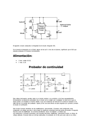 El siguiente circuito comprueba la integridad de el circuito integrado 555.
Si al conectar el integrado en su zócalo, alguno de los Led´s o los dos no lucieran, significaría que el 555 que
estamos probando no funciona correctamente.
Alimentación:
 V max: simple 9V DC
 I max: 0.1A
Probador de continuidad
Este valioso instrumento permite saber si un circuito conduce o no corriente y si lo hace apropiadamente.
Erróneamente se detecta la continuidad de un circuito con un simple Led o zumbador en serie con lo que se
desea probar y el resultado es incierto debido a que una resistencia de hasta 50 Ω no afecta en absoluto ni el
brillo del Led ni el sonido del zumbador. Aparte, al ser una serie directa se está cargando con corriente y tensión
el circuito en verificación.
Este circuito funciona alrededor de dos amplificadores operacionales. El primero está configurado como
comparador de voltaje, que abre o cierra según la resistencia conectada entre las puntas de prueba. El segundo
hace las veces de amplificador de corriente permitiendo mover el zumbador y el diodo Led.
Las resistencias y el preset conectados a las entradas del primer amplificador operacional forman un divisor de
voltaje calibrado. El preset debe ser del tipo multivueltas de alrededor de 10 kΩ, pero este valor no es crítico.
 