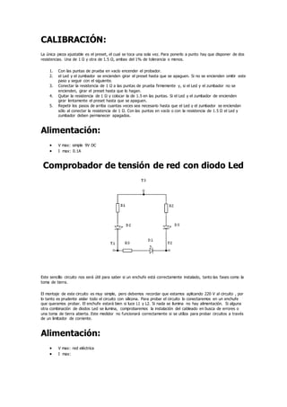 CALIBRACIÓN:
La única pieza ajustable es el preset, el cual se toca una sola vez. Para ponerlo a punto hay que disponer de dos
resistencias. Una de 1 Ω y otra de 1.5 Ω, ambas del 1% de tolerancia o menos.
1. Con las puntas de prueba en vacío encender el probador.
2. el Led y el zumbador se encienden girar el preset hasta que se apaguen. Si no se encienden omitir este
paso y seguir con el siguiente.
3. Conectar la resistencia de 1 Ω a las puntas de prueba firmemente y, si el Led y el zumbador no se
encienden, girar el preset hasta que lo hagan.
4. Quitar la resistencia de 1 Ω y colocar la de 1.5 en las puntas. Si el Led y el zumbador de encienden
girar lentamente el preset hasta que se apaguen.
5. Repetir los pasos de arriba cuantas veces sea necesario hasta que el Led y el zumbador se enciendan
sólo al conectar la resistencia de 1 Ω. Con las puntas en vacío o con la resistencia de 1.5 Ω el Led y
zumbador deben permanecer apagados.
Alimentación:
 V max: simple 9V DC
 I max: 0.1A
Comprobador de tensión de red con diodo Led
Este sencillo circuito nos será útil para saber si un enchufe está correctamente instalado, tanto las fases como la
toma de tierra.
El montaje de este circuito es muy simple, pero debemos recordar que estamos aplicando 220 V al circuito , por
lo tanto es prudente aislar todo el circuito con silicona. Para probar el circuito lo conectaremos en un enchufe
que queramos probar. El enchufe estará bien si luce L1 y L2. Si nada se ilumina no hay alimentación. Si alguna
otra combinación de diodos Led se ilumina, comprobaremos la instalación del cableado en busca de errores o
una toma de tierra abierta. Este medidor no funcionará correctamente si se utiliza para probar circuitos a través
de un limitador de corriente.
Alimentación:
 V max: red eléctrica
 I max:
 