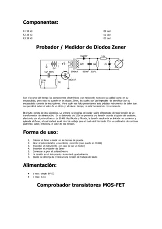 Componentes:
R1 33 kΩ D1 Led
R2 33 kΩ D2 Led
R3 33 kΩ D3 Led
Probador / Medidor de Diodos Zener
Con el avance del tiempo los componentes electrónicos van mejorando tanto en su calidad como en su
encapsulado, pero esto no sucede en los diodos Zener, los cuales son casi imposible de identificar por su
encapsulado carente de inscripciones. Para suplir esa falta presentamos este práctico instrumento de taller que
nos permitirá saber el valor de un diodo y, al mismo tiempo, si esta funcionando correctamente.
El circuito consta de dos secciones. La primera se encarga de oscilar sobre el bobinado de baja tensión de un
transformador de alimentación. En su bobinado de 220v se presenta una tensión acorde al ajuste del oscilador,
efectuado por el potenciómetro de 10 kΩ. Rectificada y filtrada, la tensión resultante es limitada en corriente y
aplicada al Zener, el cual cortará en el nivel de voltaje para el cual está fabricado. Con un voltímetro de continua
podremos saber, entonces, el valor de esa tensión.
Forma de uso:
1. Colocar el Zener a medir en los bornes de prueba
2. Girar el potenciómetro a su mínimo recorrido (que quede en 10 kΩ)
3. Encender el instrumento (en caso de ser un tester)
4. Encender el probador de Zener
5. Comenzar a girar el potenciómetro
6. La tensión en el instrumento aumentará gradualmente
7. Donde se detenga la cresta será la tensión de trabajo del diodo
Alimentación:
 V max: simple 6V DC
 I max: 0.1A
Comprobador transistores MOS-FET
 