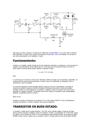 Este proyecto permite comprobar el estado de los Mosfet (tipo IRF630;PH6N60; etc), de los cuales es bastante
difícil determinar su estado, salvo cuando estos presentan "cortocircuito" entre sus terminales, en ese caso es
muy fácil de determinarlo con el multimetro o tester.
Funcionamiento:
Consiste en un oscilador astable formado por las dos compuertas izquierdas en el diagrama y cuya frecuencia de
oscilación viene determinada por los valores de R1 y C1 (en este caso una frecuencia cercana a 140 Hz). Si
quiere bajar la frecuencia puede hacerlo mediante la siguiente fórmula:
f =1 /( 0,7 * R1 *C1) [Hz]
Nota:
C1 conviene que no sea mayor a 10uF por las "elevadas corrientes de fugas" que se presentan, comparables a la
corriente inicial de carga de este condensador en muchos casos. (El condensador se comportaría como un
cortocircuito y nunca se cargaría).
Los inversores siguientes en pares paralelos (Buffers) aseguran el correcto funcionamiento al entregar la
corriente de excitación necesaria a los LED e invirtiendo el sentido de la corriente a través del transistor
(drenador-surtidor) en cada semiperiodo de oscilación y solamente cuando la excitación en la puerta sea la
apropiada con "pulsador activado" y el transistor esté en buen estado, se encenderá el LED correspondiente,
indicando su polaridad (Canal N ó Canal P).
Modo de Uso:
Consiste en conectar correctamente los terminales D, G y S del transistor MOS-FET en los correspondientes
terminales del probador y verificar lo siguiente (de acuerdo al diagrama):
TRANSISTOR EN BUEN ESTADO:
a-"Transistor c/ diodo interno surtidor-drenador". Si el "LED verde" enciende (debido a presencia del diodo
interno) antes de presionar el pulsador y luego de "presionar" el mismo es acompañado por el "LED Rojo" (Canal
N), significa que el transistor de "canal N" y su correspondiente diodo surtidor-drenador se encuentran en BUEN
ESTADO. El caso "inverso" significa que un transistor "canal P" con diodo interno (S-D) está en BUEN ESTADO.
 