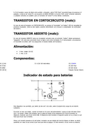 b- Si el transistor carece de diodo entre surtidor y drenador, solo el "LED Rojo" encenderá luego de presionar el
pulsador, si éste es de "canal N" y se encuentra en BUEN ESTADO; lo inverso ("LED verde" enciende solamente
c/ pulsador activado) se cumpliría para un transistor de "canal P" en las mismas condiciones.
TRANSISTOR EN CORTOCIRCUITO (malo):
En caso de estar el transistor en CORTOCIRCUITO, se produce el "encendido" de "ambos" LED sin necesidad de
presionar el pulsador. (Esto es más rápido y práctico determinarlo con el buzzer o comprobador de continuidad
del tester!).
TRANSISTOR ABIERTO (malo):
En caso de transistor ABIERTO tanto con el pulsador activado como sin activarlo, "ambos" diodos permanecen
"apagados". (En este caso convendría hacer un ligero corto entre terminales D y S del probador y al producirse
el "encendido de ambos LED" nos aseguramos el estado medido del transistor)
Alimentación:
 V max: simple 12V DC
 I max: 0.1A
Componentes:
R1 2,2 kΩ C1 4,7µF 16V electrolitico IC1 CD4049
R2 10 kΩ D1 LED Rojo
R3 680Ω D2 LED Verde
R4 100 kΩ Pulsador Normal Abierto
Indicador de estado para baterías
Este dispositivo nos permitirá, por medio de dos Led´s de color, saber el estado de la carga de una batería
cualquiera.
El circuito es mas que simple, cuando la tensión en el cursor del potenciómetro supera el valor del diodo Zener
(Zx) + la tensión -emisor del transistor mas la caída de tensión de la resistencia de 33 kΩ el transistor se
disparará, haciendo que el Led verde brille. Al dispararse este transistor el segundo queda con su a masa lo cual
hace que el Led rojo no ilumine.
Ahora, si la tensión presente en la del primer transistor cae por debajo del nivel de disparo el mismo se abrirá,
quedando sin masa el Led verde lo que hará que éste se apague. En este momento el Led verde se comporta
 