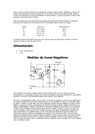 como un diodo en directa, haciendo que la del segundo transistor quede excitada y obligándolo a conducir. Al
conducir este transistor hace que el Led rojo brille. De esta forma tenemos un Led verde que brilla cuando la
tensión de entrada alcanza o supera la establecida en el potenciómetro y, cuando esta tensión no logra el nivel
requerido, el Led rojo es el que enciende.
Dado que se quiso hacer que este sistema sea apropiado para baterías de diversas tensiones a continuación
proveemos una tabla que nos da los valores de Zx y Rx apropiados según la tensión de trabajo.
Tensión Zener (Zx) Resistencias (Rx)
6v 3.3v o menos 390 Ω
9v 5.1v o menos 470 Ω
12v entre 6v y 8v 1 kΩ
24v aprox. 18v 1.5 kΩ
En nuestras pruebas estos valores fueron mas que correctos, pero si se desea lograr mas brillo en los Led´s
bastará con reducir un poco los valores de Rx.
Alimentación:
 V max: sin alimentacion
 I max:
Medidor de Iones Negativos
Este instrumento nos permitirá detectar fugas en fuentes de alta tensión así como verificar el correcto
funcionamiento de un generador de iones. Entre otras cosas también es bueno para determinar la carga estática
presente en un recinto ya que ésta está formada en gran parte por iones negativos.
El circuito es extremadamente simple y fácil de armar. Consta de tres transistores actuando como amplificadores
que reciben la señal por la antena. Esta antena puede ser un trozo de alambre de 10cm o una pequeña varilla
de aluminio. También se puede utilizar una antena telescópica retráctil como las empleadas en radios de FM de
bolsillo. la resistencia de 1 MΩ y el condensador de 470 pF se encargan de eliminar posibles interferencias que
disparen accidentalmente el sistema confundiendo la información reflejada por el instrumento. Se ha dispuesto
un diodo Led el cual brillará ante presenta de cargas extremas. También se colocó un Led pero en este caso
verde que señaliza cuando el circuito está conectado. Esto para evitar dejarlo accidentalmente encendido sin
razón. El instrumento es un miliamperímetro de CC convencional que puede ser de aguja sin problema. El
potenciómetro permite establecer la sensibilidad de recepción. Es muy importante poner a masa el terminal
positivo de la batería para que el sistema trabaje correctamente. Si bien se puede colocar una virola de aluminio
alrededor de la caja la cual nos pondrá en contacto cuando lo tengamos en la mano y esto hará las veces de
masa por medio de nuestro cuerpo, en instalaciones fijas se recomienda utilizar una toma a tierra mas apropiada
como una jabalina de masa.
 