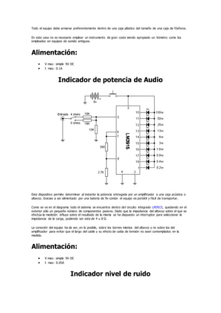 Todo el equipo debe armarse preferentemente dentro de una caja plástico del tamaño de una caja de fósforos.
En este caso no es necesario emplear un instrumento de gran coste siendo apropiado un Vúmetro como los
empleados en equipos de sonido antiguos.
Alimentación:
 V max: simple 9V DC
 I max: 0.1A
Indicador de potencia de Audio
Este dispositivo permite determinar al instante la potencia entregada por un amplificador a una caja acústica o
altavoz. Gracias a ser alimentado por una batería de 9v común el equipo es portátil y fácil de transportar.
Como se ve en el diagrama todo el sistema se encuentra dentro del circuito integrado LM3915, quedando en el
exterior sólo un pequeño número de componentes pasivos. Dado que la impedancia del altavoz sobre el que se
efectúa la medición influye sobre el resultado de la misma se ha dispuesto un interruptor para seleccionar la
impedancia de la carga, pudiendo ser esta de 4 u 8 Ω.
La conexión del equipo ha de ser, en lo posible, sobre los bornes mismos del altavoz y no sobre los del
amplificador para evitar que el largo del cable y su efecto de caída de tensión no sean contemplados en la
medida.
Alimentación:
 V max: simple 9V DC
 I max: 0.05A
Indicador nivel de ruido
 