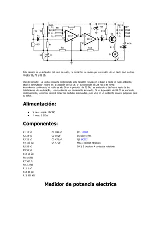 Este circuito es un indicador del nivel de ruido, la medición se realiza por encendido de un diodo Led. en tres
niveles 50, 70 y 85 Db.
Uso del circuito: La cajita pequeña conteniendo este medidor situela en el lugar a medir el ruido ambiente,
situé el conmutador rotario en la posición de 50 Db. si se enciende el Led fijo o de forma
intermitente continuada, el ruido es alto Si en la posición de 70 Db. se enciende el Led en el resto de las
habitaciones de su domicilio, este ambiente es demasiado incomodo. Si en la posición de 85 Db se enciende
continuamente, entonces deberá tomar las medidas adecuadas, pues vive en un ambiente sonoro peligroso para
su salud.
Alimentación:
 V max: simple 12V DC
 I max: 0.015A
Componentes:
R1 10 kΩ C1 100 nF IC1 LM358
R2 22 kΩ C2 10 µF D1 Led 5 mm.
R3 22 kΩ C3 470 µF Q1 BC327
R4 100 kΩ C4 47 µF MIC1 electret miniatura
R5 56 kΩ SW1 2 circuitos 4 contactos rotatorio
R9 56 kΩ
R10 56 kΩ
R6 5.6 kΩ
R7 560 Ω
R8 2.2 kΩ
R11 1 kΩ
R12 33 kΩ
R13 330 kΩ
Medidor de potencia electrica
 