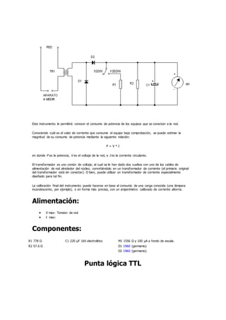 Este instrumento le permitirá conocer el consumo de potencia de los equipos que se conectan a la red.
Conociendo cuál es el valor de corriente que consume el equipo bajo comprobación, se puede estimar la
magnitud de su consumo de potencia mediante la siguiente relación:
P = V * I
en donde P es la potencia, V es el voltaje de la red, e I es la corriente circulante.
El transformador es uno común de voltaje, al cual se le han dado dos vueltas con uno de los cables de
alimentación de red alrededor del núcleo, convirtiéndolo en un transformador de corriente (el primario original
del transformador está sin conectar). O bien, puede utilizar un transformador de corriente especialmente
diseñado para tal fin.
La calibración final del instrumento puede hacerse en base al consumo de una carga conocida (una lámpara
incandescente, por ejemplo), o en forma más precisa, con un amperímetro calibrado de corriente alterna.
Alimentación:
 V max: Tension de red
 I max:
Componentes:
R1 778 Ω C1 220 µF 16V electrolitico M1 1556 Ω y 100 µA a fondo de escala.
R2 57.6 Ω D1 1N60 (germanio)
D2 1N60 (germanio)
Punta lógica TTL
 