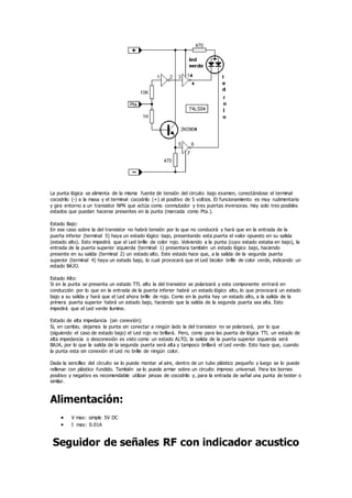 La punta lógica se alimenta de la misma fuente de tensión del circuito bajo examen, conectándose el terminal
cocodrilo (-) a la masa y el terminal cocodrilo (+) al positivo de 5 voltios. El funcionamiento es muy rudimentario
y gira entorno a un transistor NPN que actúa como conmutador y tres puertas inversoras. Hay solo tres posibles
estados que puedan hacerse presentes en la punta (marcada como Pta.).
Estado Bajo:
En ese caso sobre la del transistor no habrá tensión por lo que no conducirá y hará que en la entrada de la
puerta inferior (terminal 5) haya un estado lógico bajo, presentando esta puerta el valor opuesto en su salida
(estado alto). Esto impedirá que el Led brille de color rojo. Volviendo a la punta (cuyo estado estaba en bajo), la
entrada de la puerta superior izquierda (terminal 1) presentara también un estado lógico bajo, haciendo
presente en su salida (terminal 2) un estado alto. Este estado hace que, a la salida de la segunda puerta
superior (terminal 4) haya un estado bajo, lo cual provocará que el Led bicolor brille de color verde, indicando un
estado BAJO.
Estado Alto:
Si en la punta se presenta un estado TTL alto la del transistor se polarizará y este componente entrará en
conducción por lo que en la entrada de la puerta inferior habrá un estado lógico alto, lo que provocará un estado
bajo a su salida y hará que el Led ahora brille de rojo. Como en la punta hay un estado alto, a la salida de la
primera puerta superior habrá un estado bajo, haciendo que la salida de la segunda puerta sea alta. Esto
impedirá que el Led verde ilumine.
Estado de alta impedancia (sin conexión):
Si, en cambio, dejamos la punta sin conectar a ningún lado la del transistor no se polarizará, por lo que
(siguiendo el caso de estado bajo) el Led rojo no brillará. Pero, como para las puerta de lógica TTL un estado de
alta impedancia o desconexión es visto como un estado ALTO, la salida de la puerta superior izquierda será
BAJA, por lo que la salida de la segunda puerta será alta y tampoco brillará el Led verde. Esto hace que, cuando
la punta esta sin conexión el Led no brille de ningún color.
Dada la sencillez del circuito se lo puede montar al aire, dentro de un tubo plástico pequeño y luego se lo puede
rellenar con plástico fundido. También se lo puede armar sobre un circuito impreso universal. Para los bornes
positivo y negativo es recomendable utilizar pinzas de cocodrilo y, para la entrada de señal una punta de tester o
similar.
Alimentación:
 V max: simple 5V DC
 I max: 0.01A
Seguidor de señales RF con indicador acustico
 