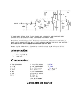 Al reparar equipos de Audio, muchas veces es necesario hacer un seguimiento de la señal a través de los
diferentes circuitos del aparato para localizar la etapa donde se encuentra el defecto.
El instrumento más adecuado para esto es el osciloscopio. Pero cuando no se dispone de ese instrumento, se
puede utilizar un seguidor de señal. El mismo no es otra cosa que un amplificador que permite tomar la señal de
los circuitos por donde pasa y amplificarla para que podamos oírla en un altavoz
Tambien se puede también hacer un seguimiento de la señal en etapas de RF y FI en receptores de radio.
Alimentación:
 V max: simple 12V DC
 I max: 0.1A
Componentes:
P1 10 kΩ potenciometro C1 0.02 µF 250V ceramico Q1 BF244
R1 2.2 MΩ C2 22 µF 16V electrolitico IC1 LM386
R2 3.3 kΩ C3 0.1 µF 25V ceramico D 1N34 (germanio)
R3 10 kΩ C4 0.1 µF 25Vceramico SP altavoz 8 Ω
R4 1kΩ C5 10 µF 16V electrolitico
R5 10 Ω C6 0.047 µF 25V ceramico
R 1 MΩ C7 220 µF 16V
C8 220 µF 16V
C 0.01 µF 25V ceramico
Voltímetro de grafico
 
