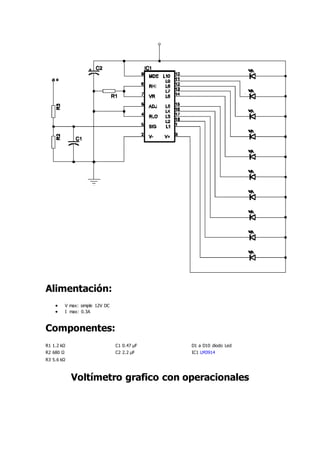 Alimentación:
 V max: simple 12V DC
 I max: 0.3A
Componentes:
R1 1.2 kΩ C1 0.47 µF D1 a D10 diodo Led
R2 680 Ω C2 2.2 µF IC1 LM3914
R3 5.6 kΩ
Voltímetro grafico con operacionales
 