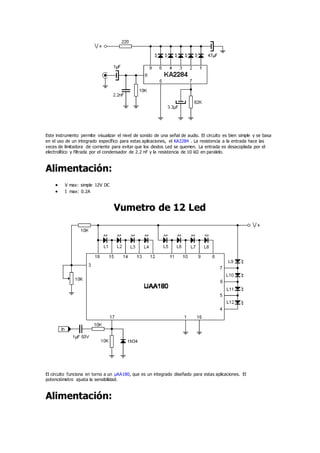 Este instrumento permite visualizar el nivel de sonido de una señal de audio. El circuito es bien simple y se basa
en el uso de un integrado específico para estas aplicaciones, el KA2284 . La resistencia a la entrada hace las
veces de limitadora de corriente para evitar que los diodos Led se quemen. La entrada es desacoplada por el
electrolítico y filtrada por el condensador de 2.2 nF y la resistencia de 10 kΩ en paralelo.
Alimentación:
 V max: simple 12V DC
 I max: 0.2A
Vumetro de 12 Led
El circuito funciona en torno a un µAA180, que es un integrado diseñado para estas aplicaciones. El
potenciómetro ajusta la sensibilidad.
Alimentación:
 