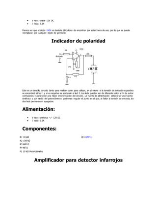  V max: simple 12V DC
 I max: 0.3A
Parece ser que el diodo 1N34 es bastate dificultoso de encontrar por estar fuera de uso, por lo que se puede
reemplazar por cualquier diodo de germanio
Indicador de polaridad
Este es un sencillo circuito tanto para realizar como para utilizar, en el mismo si la tensión de entrada es positiva
se encenderá el led 1 y si es negativa se enciende el led 2. Los leds pueden ser de diferente color a fin de evitar
confusiones y para tener una mejor interpretación del circuito. La fuente de alimentación deberá ser una fuente
simétrica y por medio del potenciómetro podremos regular el punto en el que, al faltar la tensión de entrada, los
dos leds permanecen apagados.
Alimentación:
 V max: simétrica +/- 12V DC
 I max: 0.1A
Componentes:
R1 10 kΩ IC1 LM741
R2 100 kΩ
R3 680 Ω
R4 68 Ω
P1 10 kΩ Potenciómetro
Amplificador para detector infarrojos
 
