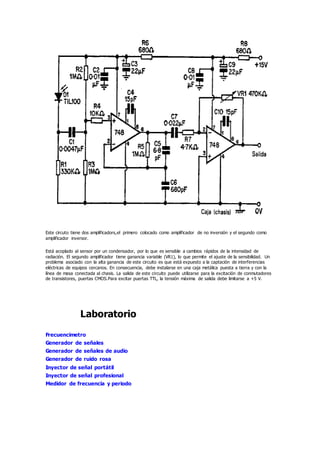 Este circuto tiene dos amplificadors,el primero colocado como amplificador de no inversión y el segundo como
amplificador inversor.
Está acoplado al sensor por un condensador, por lo que es sensible a cambios rápidos de la intensidad de
radiación. El segundo amplificador tiene ganancia variable (VR1), lo que permite el ajuste de la sensibilidad. Un
problema asociado con la alta ganancia de este circuito es que está expuesto a la captación de interferencias
eléctricas de equipos cercanos. En consecuencia, debe instalarse en una caja metálica puesta a tierra y con la
línea de masa conectada al chasis. La salida de este circuito puede utilizarse para la excitación de conmutadores
de transistores, puertas CMOS.Para excitar puertas TTL, la tensión máxima de salida debe limitarse a +5 V.
Laboratorio
Frecuencimetro
Generador de señales
Generador de señales de audio
Generador de ruido rosa
Inyector de señal portátil
Inyector de señal profesional
Medidor de frecuencia y periodo
 