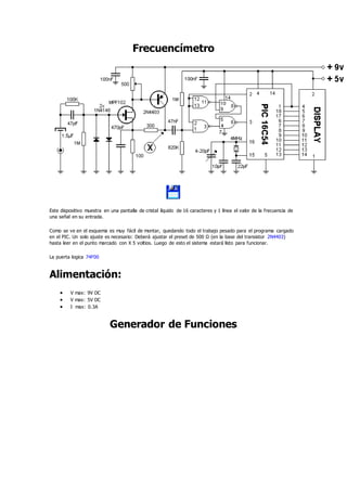 Frecuencímetro
Este dispositivo muestra en una pantalla de cristal líquido de 16 caracteres y 1 línea el valor de la frecuencia de
una señal en su entrada.
Como se ve en el esquema es muy fácil de montar, quedando todo el trabajo pesado para el programa cargado
en el PIC. Un solo ajuste es necesario: Deberá ajustar el preset de 500 Ω (en la base del transistor 2N4403)
hasta leer en el punto marcado con X 5 voltios. Luego de esto el sistema estará listo para funcionar.
La puerta logica 74F00
Alimentación:
 V max: 9V DC
 V max: 5V DC
 I max: 0.3A
Generador de Funciones
 