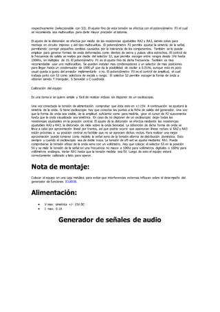 respectivamente (seleccionable con S3). El ajuste fino de esta tensión se efectúa con el potenciómetro P3 el cual
se recomienda sea multivueltas para darle mayor precisión al sistema.
El ajuste de la distorsión se efectúa por medio de las resistencias ajustables RA2 y RA3, siendo estas para
montaje en circuito impreso y del tipo multivueltas. El potenciómetro P2 permite ajustar la simetría de la señal,
permitiendo corregir pequeños cambios causados por la tolerancia de los componentes. También se lo puede
emplear para generar formas de onda deformadas como dientes de sierra y pulsos ultra estrechos. El control de
la frecuencia de salida se realiza por medio del selector S1, que permite escoger entre rangos desde 1Hz hasta
100Khz, en múltiplos de 10. El potenciómetro P1 es el ajuste fino de dicha frecuencia. También es muy
recomendable usar uno multivueltas. Se pueden instalar mas condensadores y un selector de mas posiciones
para llegar hasta un condensador de 1000 µF que da la posibilidad de oscilar a 0.01Hz, aunque esto es poco
usual queda a gusto del armador implementarlo o no. El potenciómetro P3 es el control de amplitud, el cual
trabaja junto con S3 como selectora de escala o rango. El selector S2 permite escoger la forma de onda a
obtener siendo T triangular, S Senoidal y C cuadrada.
Calibración del equipo:
Es una tarea si se quiere simple y fácil de realizar incluso sin disponer de un osciloscopio.
Una vez conectada la tensión de alimentación comprobar que ésta este en +/-15V. A continuación se ajustará la
simetría de la onda. Si tiene osciloscopio hay que conectar las puntas a la ficha de salida del generador. Una vez
que la forma de onda sea visible, de la amplitud suficiente como para medirla, girar el cursor de P2 suavemente
hasta que la onda visualizada sea simétrica. En caso de no disponer de un osciloscopio dejar todas las
resistencias ajustables en la posición central. El ajuste de la distorsión se efectúa mediante las resistencias
ajustables RA2 y RA3; la distorsión de mide sobre la onda Senoidal. La obtención de dicha forma de onda se
lleva a cabo por aproximación lineal por tramos, así que podría ocurrir que aparezcan líneas rectas; si RA2 y RA3
están próximas a su posición central es factible que no se aprecien dichas rectas. Para realizar una mejor
aproximación puede tomarse como modelo la señal seno de la tensión alterna de distribución doméstica. Esto
siempre y cuando el osciloscopio sea de doble traza. La tensión de off-set se ajusta mediante RA1. Puede
comprobarse la tensión eficaz de la onda seno con un voltímetro. Hay que colocar el selector S3 en la posición
5V y se mide la tensión de la señal en una frecuencia no mayor a 10Khz para voltímetros digitales o 100Hz para
voltímetros análogos. Variar RA1 hasta que la tensión medida sea 5V. Luego de esto el equipo estará
correctamente calibrado y listo para operar.
Nota de montaje:
Colocar el equipo en una caja metálica para evitar que interferencias externas influyan sobre el desempeño del
generador de funciones ICL8038.
Alimentación:
 V max: simetrica +/- 15V DC
 I max: 0.1A
Generador de señales de audio
 