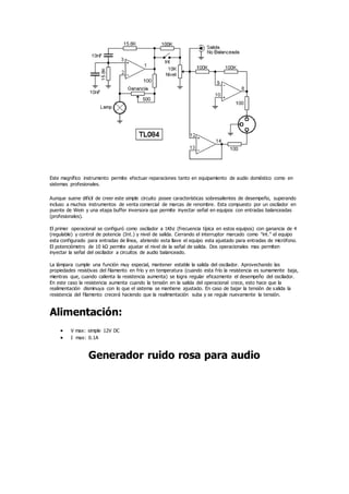Este magnífico instrumento permite efectuar reparaciones tanto en equipamiento de audio doméstico como en
sistemas profesionales.
Aunque suene difícil de creer este simple circuito posee características sobresalientes de desempeño, superando
incluso a muchos instrumentos de venta comercial de marcas de renombre. Esta compuesto por un oscilador en
puente de Wein y una etapa buffer inversora que permite inyectar señal en equipos con entradas balanceadas
(profesionales).
El primer operacional se configuró como oscilador a 1Khz (frecuencia típica en estos equipos) con ganancia de 4
(regulable) y control de potencia (Int.) y nivel de salida. Cerrando el interruptor marcado como "int." el equipo
esta configurado para entradas de línea, abriendo esta llave el equipo esta ajustado para entradas de micrófono.
El potenciómetro de 10 kΩ permite ajustar el nivel de la señal de salida. Dos operacionales mas permiten
inyectar la señal del oscilador a circuitos de audio balanceado.
La lámpara cumple una función muy especial, mantener estable la salida del oscilador. Aprovechando las
propiedades resistivas del filamento en frío y en temperatura (cuando esta frío la resistencia es sumamente baja,
mientras que, cuando calienta la resistencia aumenta) se logra regular eficazmente el desempeño del oscilador.
En este caso la resistencia aumenta cuando la tensión en la salida del operacional crece, esto hace que la
realimentación disminuya con lo que el sistema se mantiene ajustado. En caso de bajar la tensión de salida la
resistencia del filamento crecerá haciendo que la realimentación suba y se regule nuevamente la tensión.
Alimentación:
 V max: simple 12V DC
 I max: 0.1A
Generador ruido rosa para audio
 