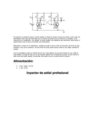 En ocasiones es necesario reparar o probar equipos en donde se requiere conocer por donde y como viaja una
determinada señal. Para ello nada mejor que un inyector de señal el cual en esencia es un oscilador. En la
reparación de un amplificador, por ejemplo, se puede emplear este dispositivo para determinar desde donde el
sistema falla o como lo hace, sin necesitar otro instrumental.
Básicamente consiste en un multivibrador astable que oscila en torno a 1Khz de frecuencia, de forma de onda
cuadrada y muy rica en armónicos. De esta forma el circuito puede inyectar señal en una amplia variedad de
equipos.
Una vez ensamblado puede ser colocado dentro de un tubo plástico con la punta formada por una varilla de
cobre afilada y el cable de masa con un clip cocodrilo saliendo por el costado de la punta. La parte trasera se
debe roscar para poder ingeniar el porta pila. Otra opción es usar un puntero láser en desuso.
Alimentación:
 V max: simple 1.5V DC
 I max: 0.01A
Inyector de señal profesional
 
