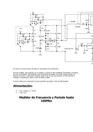 Se trata de un circuito inyector de señal con características casi profesionales.
El circuito oscilador esta compuesto por un oscilador en puente de Wien estabilizado térmicamente el termistor
R53. Con el conmutador SW1 podremos variar la frecuencia del oscilador para poder atacar al circuito con
distintas frecuencias. A continuación podremos elegir el tipo de onda que queremos con SW2 (Senoidal o
cuadrada), y seguidamente ajustar el nivel de señal a la salida.
El circuito dispone de un atenuador de cuatro posiciones para elegir el nivel de señal deseado.
Alimentación:
 V max: simétrica +/- 12V DC
 I max: 0.2A
Medidor de Frecuencia y Período hasta
100Mhz
 
