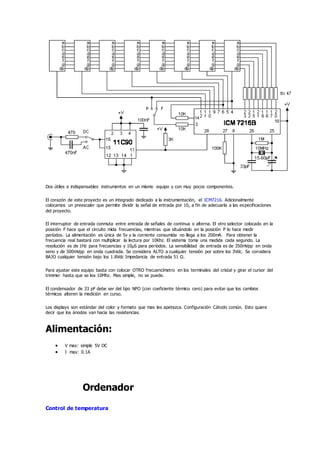 Dos útiles e indispensables instrumentos en un mismo equipo y con muy pocos componentes.
El corazón de este proyecto es un integrado dedicado a la instrumentación, el ICM7216. Adicionalmente
colocamos un preescaler que permite dividir la señal de entrada por 10, a fin de adecuarla a las especificaciones
del proyecto.
El interruptor de entrada conmuta entre entrada de señales de continua o alterna. El otro selector colocado en la
posición F hace que el circuito mida frecuencias, mientras que situándolo en la posición P lo hace medir
períodos. La alimentación es única de 5v y la corriente consumida no llega a los 200mA. Para obtener la
frecuencia real bastará con multiplicar la lectura por 10Khz. El sistema toma una medida cada segundo. La
resolución es de 1Hz para frecuencias y 10µS para períodos. La sensibilidad de entrada es de 350mVpp en onda
seno y de 500mVpp en onda cuadrada. Se considera ALTO a cualquier tensión por sobre los 3Vdc. Se considera
BAJO cualquier tensión bajo los 1.8Vdc Impedancia de entrada 51 Ω.
Para ajustar este equipo basta con colocar OTRO frecuencímetro en los terminales del cristal y girar el cursor del
trimmer hasta que se lea 10Mhz. Mas simple, no se puede.
El condensador de 33 pF debe ser del tipo NPO (con coeficiente térmico cero) para evitar que los cambios
térmicos alteren la medición en curso.
Los displays son estándar del color y formato que mas les apetezca. Configuración Cátodo común. Esto quiere
decir que los ánodos van hacia las resistencias.
Alimentación:
 V max: simple 5V DC
 I max: 0.1A
Ordenador
Control de temperatura
 