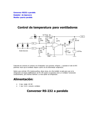 Conversor RS232 a paralelo
Emulador de impresora
Monitor puerto paralelo
Control de temperatura para ventiladores
Colocando los sensores en contacto con el dispositivo que queramos refrigerar , y ajustado el valor de VR1
podremos hacer que el ventilador dispare a partir de una determinada temperatura.
Optimo para controlar CPU, tarjetas graficas, discos duros, etc.,Pero también es apto para usar en la
refrigeración de etapas amplificadoras de AF o RF cuando no queramos tener un ventilador funcionando
constantemente, pero interese mantener un nivel optimo de refrigeración.
Alimentación:
 V max: simple 12V DC
 I max: 0.2A + consumo ventilador
Conversor RS-232 a paralelo
 