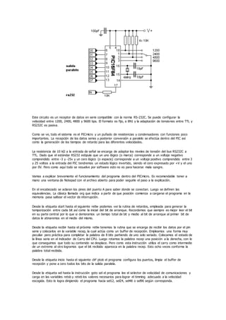 Este circuito es un receptor de datos en serie compatible con la norma RS-232C. Se puede configurar la
velocidad entre 1200, 2400, 4800 y 9600 bps. El formato es fijo, a 8N1 y la adaptación de tensiones entre TTL y
RS232C es pasiva.
Como se ve, todo el sistema es el PICmicro y un puñado de resistencias y condensadores con funciones poco
importantes. La recepción de los datos series y posterior conversión a paralelo se efectúa dentro del PIC así
como la generación de los tiempos de retardo para las diferentes velocidades.
La resistencia de 10 kΩ a la entrada de señal se encarga de adaptar los niveles de tensión del bus RS232C a
TTL. Dado que el estándar RS232 estipula que un uno lógico (o marca) corresponde a un voltaje negativo
comprendido entre -3 y -25v y un cero lógico (o espacio) corresponde a un voltaje positivo comprendido entre 3
y 25 voltios a la entrada del PIC tendremos un estado lógico invertido, siendo el cero expresado por +V y el uno
por 0V. Pero como aquí todo se resuelve por software esto no es para hacerse mala sangre.
Vamos a explicar brevemente el funcionamiento del programa dentro del PICmicro. Es recomendable tener a
mano una ventana de Notepad con el archivo abierto para poder seguirle el paso a la explicación.
En el encabezado se aclaran los pines del puerto A para saber donde se conectan. Luego se definen las
equivalencias. La clásica llamada org que indica a partir de que posición comienza a cargarse el programa en la
memoria pasa saltear el vector de interrupción.
Desde la etiqueta start hasta el siguiente retlw podemos ver la rutina de retardos, empleada para generar la
temporización entre cada bit así como la inicial del bit de arranque. Recordemos que siempre es mejor leer el bit
en su parte central por lo que si demoramos un tiempo total de bit y medio al bit de arranque al primer bit de
datos le atinaremos en el medio del mismo.
Desde la etiqueta recibir hasta el próximo retlw tenemos la rutina que se encarga de recibir los datos por el pin
serie y colocarlos en la variable recep, la cual actúa como un buffer de recepción. Empleamos una forma muy
peculiar pero práctica para completar la palabra de 8 bits partiendo de uno solo seriado. Colocamos el estado de
la línea serie en el indicador de Carry del CPU. Luego rotamos la palabra recep una posición a la derecha, con lo
que conseguimos que todo su contenido se desplace. Pero como esta instrucción utiliza el carry como intermedio
de un extremo al otro logramos que el bit recibido aparezca en la palabra recep. Esto ocho veces conforma la
palabra total recibida.
Desde la etiqueta inicio hasta el siguiente clrf ptob el programa configura los puertos, limpia el buffer de
recepción y pone a cero todos los bits de la salida paralela.
Desde la etiqueta sel hasta la instrucción goto sel el programa lee el selector de velocidad de comunicaciones y
carga en las variables retsb y reteb los valores necesarios para lograr el timming adecuado a la velocidad
escogida. Esto lo logra dirigiendo el programa hacia sel12, sel24, sel48 o sel96 según corresponda.
 