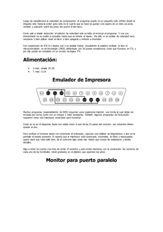 Luego de establecerse la velocidad de comunicación el programa queda en un pequeño ciclo infinito desde la
etiqueta ciclo hasta la orden goto ciclo en lo cual lo que se hace es quedar a la espera de un dato vía serie,
recibirlo y colocarlo sobre los pines del puerto B del micro.
Como sale a simple deducción el selector de velocidad solo es leído al arrancar el programa. Y una vez
interpretado no es vuelto a consultar hasta que se reinicie el mismo. Por ello, si se cambia de velocidad será
necesario o bien aplicar reset al micro o bien apagarlo y volverlo a encender.
Con resistencias de 470 Ω y diodos Led´s es posible indicar visualmente la palabra recibida. Si bien el
microcontrolador es de tecnología CMOS, alimentado con 5V puede considerarse como que funciona en TTL y
por ello puede ser instalado en un circuito de lógica TTL
Alimentación:
 V max: simple 5V DC
 I max: 0.1A
Emulador de Impresora
Muchos programas (especialmente de DOS) requerían para registrarse imprimir una forma la cual debía ser
enviada por correo junto con un cheque o valor semejante. También algunos programas de facturación
requieren tener una impresora conectada para funcionar.
Como se ve en el diagrama basta con soldar entre sí seis de las 25 patas del conector. Las restantes deben
quedar al aire.
Para verificar si funciona basta con conectarlo al ordenador, ejecutar una utilidad de diagnósticos y leer en la
pantalla el estado presente. Si reporta que la impresora está conectada, encendida, en línea y desocupada
quiere decir que todo salió bien, de lo contrario algo anda mal. Habrá que revisar las soldaduras y demás
detalles.
Algo a tener en cuenta a la hora de armar el conector y para evitar marearse con la numeración los números de
cada uno de los terminales están grabados en el plástico que soportan los pines.
Monitor para puerto paralelo
 