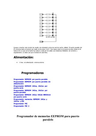 Aunque a muchos este circuito les resulte una obviedad a otros les será de mucha utilidad. El puerto paralelo del
PC envía los datos al exterior por medio de los pines 2 al 9. Y las masas están en el grupo de pines desde el 18
hasta el 25. Lo que se ha hecho fue colocar a cada pin de salida una resistencia limitadora de corriente y
seguidamente un diodo Led que el estado de cada línea.
Alimentación:
 V max: sin alimentación externa externa
Programadores
Programador EEPROM por puerto paralelo
Programador EEPROM por puerto paralelo sin
alimentación
Programador EEPROM 24Cxx, 24LCxx por
puerto serie
Programador EEPROM 24Cxx, 24LCxx por
puerto paralelo
Programador EEPROM 24Cxx 93Cx6 NMC93x6
por puerto serie
Programador memorias EEPROM 24Cxx y
24LCxx y PIC
Programador PIC
Programador PIC 2
Programador de memorias EEPROM para puerto
paralelo
 