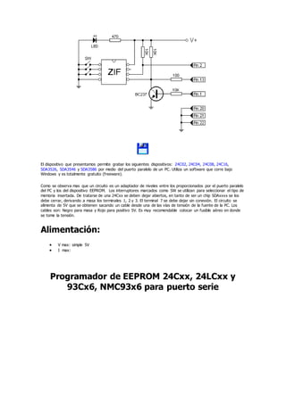 El dispositivo que presentamos permite grabar los siguientes dispositivos: 24C02, 24C04, 24C08, 24C16,
SDA3526, SDA3546 y SDA3586 por medio del puerto paralelo de un PC. Utiliza un software que corre bajo
Windows y es totalmente gratuito (freeware).
Como se observa mas que un circuito es un adaptador de niveles entre los proporcionados por el puerto paralelo
del PC y los del dispositivo EEPROM. Los interruptores marcados como SW se utilizan para seleccionar el tipo de
memoria insertada. De tratarse de una 24Cxx se deben dejar abiertos, en tanto de ser un chip SDAxxxx se los
debe cerrar, derivando a masa los terminales 1, 2 y 3. El terminal 7 se debe dejar sin conexión. El circuito se
alimenta de 5V que se obtienen sacando un cable desde una de las vías de tensión de la fuente de la PC. Los
cables son: Negro para masa y Rojo para positivo 5V. Es muy recomendable colocar un fusible aéreo en donde
se tome la tensión.
Alimentación:
 V max: simple 5V
 I max:
Programador de EEPROM 24Cxx, 24LCxx y
93Cx6, NMC93x6 para puerto serie
 