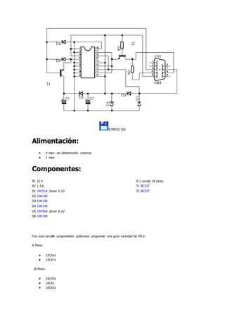 ICPROG 105
Alimentación:
 V max: sin alimentación externa
 I max:
Componentes:
R1 10 k IC1 zocalo 18 pines
R2 1.5 k T1 BC337
D1 1N751A Zener 5.1V T2 BC337
D2 1N4148
D3 1N4148
D4 1N4148
D5 1N756A Zener 8.2V
D6 1N4148
Con este sencillo programador podremos programar una gran variedad de PICs:
8 Pines:
 12C5xx
 12C67x
18 Pines:
 16C55x
 16C61
 16C62x
 