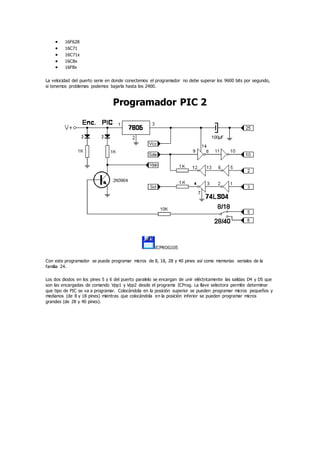  16F628
 16C71
 16C71x
 16C8x
 16F8x
La velocidad del puerto serie en donde conectemos el programador no debe superar los 9600 bits por segundo,
si tenemos problemas podemos bajarla hasta los 2400.
Programador PIC 2
ICPROG105
Con este programador se puede programar micros de 8, 18, 28 y 40 pines así como memorias seriales de la
familia 24.
Los dos diodos en los pines 5 y 6 del puerto paralelo se encargan de unir eléctricamente las salidas D4 y D5 que
son las encargadas de comando Vpp1 y Vpp2 desde el programa ICProg. La llave selectora permite determinar
que tipo de PIC se va a programar. Colocándola en la posición superior se pueden programar micros pequeños y
medianos (de 8 y 18 pines) mientras que colocándola en la posición inferior se pueden programar micros
grandes (de 28 y 40 pines).
 