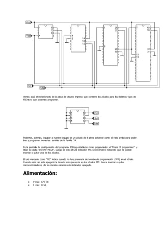Vemos aquí el conexionado de la placa de circuito impreso que contiene los zócalos para los distintos tipos de
PICmicro que podemos programar.
Podemos, además, equipar a nuestro equipo de un zócalo de 8 pines adicional como el visto arriba para poder
leer y programar memorias seriales de la familia 24.
En la pantalla de configuración del programa ICProg establecer como programador el "Propic II programmer" y
tildar la casilla "Invertir MCLR". Luego de esto el Led indicador PIC se encenderá indicando que es posible
insertar o quitar pics de los zócalos.
El Led marcado como "PIC" indica cuando no hay presencia de tensión de programación (VPP) en el zócalo.
Cuando este Led esta apagado la tensión está presente en los zócalos PIC. Nunca insertar o quitar
microcontroladores de los zócalos estando este indicador apagado.
Alimentación:
 V max: 12V DC
 I max: 0.3A
 