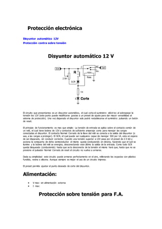 Protección electrónica
Disyuntor automático 12V
Protección contra sobre tensión
Disyuntor automático 12 V
El circuito que presentamos es un disyuntor automático, el cual corta el suministro eléctrico al sobrepasar la
tensión los 12V (este punto puede modificarse gracias a un preset de ajuste para dar mayor versatilidad al
sistema de protección). Una vez disparado el disyuntor solo podrá restablecerse el suministro pulsando un botón
de reset.
El principio de funcionamiento es mas que simple: La tensión de entrada se aplica sobre el contacto común de
un relé, el cual tiene bobina de 12V y contactos de suficiente amperaje como para manejar las cargas
conectadas al disyuntor. El contacto Normal Cerrado de la llave del relé se conecta a la salida del disyuntor (o
sea, a las cargas a proteger). El SCR, el cual puede ser cualquiera capaz de manejar 50V por 1A, esta en espera
de ser disparado, sin conducir corriente. Cuando una tensión superior a 12V pasa por el preset de 2.5 kΩ y
acciona la compuerta de dicho semiconductor el mismo queda conduciendo en directa, haciendo que el Led se
ilumine y la bobina del relé se energice, desconectando este último la salida de la entrada. Como todo SCR
queda bloqueado (conduciendo) hasta que se lo desconecte de la tensión el mismo hará que, hasta que no se
presione el pulsador Normal Cerrado de reset el circuito no vuelva a armarse.
Dada su simplicidad este circuito puede armarse perfectamente en el aire, rellenando los espacios con plástico
fundido, resina o silicona. Aunque siempre es mejor el uso de un circuito impreso.
El preset permite ajustar el punto deseado de corte del disyuntor.
Alimentación:
 V max: sin alimentación externa
 I max:
Protección sobre tensión para F.A.
 