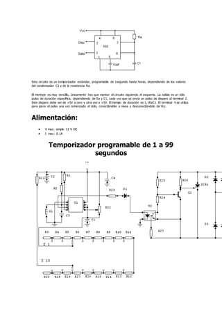 Este circuito es un temporizador estándar, programable de 1segundo hasta horas, dependiendo de los valores
del condensador C1 y de la resistencia Ra.
El montaje es muy sencillo, únicamente hay que montar el circuito siguiendo el esquema. La salida es un sólo
pulso de duración específica, dependiendo de Ra y C1, cada vez que se envía un pulso de disparo al terminal 2.
Este disparo debe ser de +5V a cero y otra vez a +5V. El tiempo de duración es 1,1RaC1. El terminal 4 se utiliza
para parar el pulso una vez comenzado el ciclo, conectándolo a masa y desconectándolo de Vcc.
Alimentación:
 V max: simple 12 V DC
 I max: 0.1A
Temporizador programable de 1 a 99
segundos
 