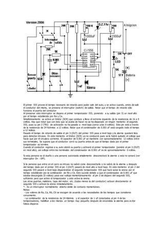 El primer 555 provee el tiempo necesario de retardo para poder salir del auto, y se activa cuando, antes de salir
el conductor del mismo, se presiona el interruptor (switch) de salida. Notar que el tiempo de retardo sólo
funciona el puerta del conductor
Al presionar este interruptor se dispara el primer temporizador 555, poniendo a su salida (pin 3) un nivel alto
por el tiempo establecido por Ra y Ca.
Simultáneamente se activa un tiristor (SCR) que conduce y lleva el extremo izquierdo de la resistencia de 1k a 0
voltios. Hay que notar que con ésto que se acaba de hacer no se ha disparado en ningún momento el segundo
555, pues su pin 2 (TRI) de activación no ha pasado a nivel bajo (cerca a los 0 voltios). Este pin está a través
de la resistencia de 24 Kohmios a 12 voltios. Notar que el condensador de 0.001 uF está cargado todo el tiempo
a 12 Voltios.
Pasado el tiempo de retardo de salida el pin 3 (OUT) del primer 555 pasa a nivel bajo y la alarma quedará lista
para detectar intrusos. En este momento el tiristor (SCR) ya no conducirá pues se le habrá quitado el voltaje que
hacía que por él circulara corriente. El capacitor de 0.001 uF se mantiene con aproximadamente 12 voltios entre
sus terminales. Se supone que el conductor cerró su puerta antes de que el tiempo dado por el primer
temporizador se termine.
Cuando el conductor regresa a su auto abrirá su puerta y activará el primer temporizador (pondrá el pin 3 (OUT)
en nivel alto), así voltaje entre los terminales del condensador de 0.001 uF es de aproximadamente 0 voltios.
Si esta persona es el dueño o una persona autorizada simplemente desconectará la alarma y esta no sonará (ver
interruptor On - Off).
Si la persona que entra en el carro es intruso no sabrá como desconectarla o no sabrá de la alarma y después
del tiempo dado por el primer 555 el pin 3 (OUT) pasará de nivel alto a nivel bajo. En este momento el pin 2 del
segundo 555 pasará a nivel bajo disparándose el segundo temporizador 555 que hará sonar la sirena por el
tiempo establecido por la combinación de Rb y Cb. Esto sucede debido a que el condensador de 0.001 uF que
estaba descargado (0 voltios) pasa ese voltaje momentáneamente al pin 2 de disparo del segundo 555,
suficiente para que active el temporizador y este active la sirena.
Las otras puertas, maletera, tapa del motor, etc. (todas menos la del conductor) activan directamente el
segundo 555 y activan la sirena inmediatamente.
*. Es un interruptor normalmente abierto doble de contacto momentáneo.
Notas:
- Los valores de Ra, Ca, Rb, Cb se escogen de acuerdo a las necesidades de los tiempos que consideres
conveniente.
- La combinación de la resistencia de 24 Kilohms y el capacitor de 1 uF conectados al pin 4 de los
temporizadores, habilitan a los mismos un tiempo muy pequeño después de encendida la alarma para ev itar
falsos disparos
 