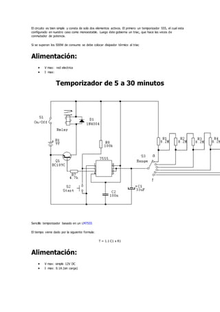 El circuito es bien simple y consta de solo dos elementos activos. El primero un temporizador 555, el cual esta
configurado en nuestro caso como monoestable. Luego éste gobierna un triac, que hace las veces de
conmutador de potencia.
Si se superan los 500W de consumo se debe colocar disipador térmico al triac
Alimentación:
 V max: red electrica
 I max:
Temporizador de 5 a 30 minutos
Sencillo temporizador basado en un LM7555
El tiempo viene dado por la siguiente formula:
T = 1.1 C1 x R1
Alimentación:
 V max: simple 12V DC
 I max: 0.1A (sin carga)
 