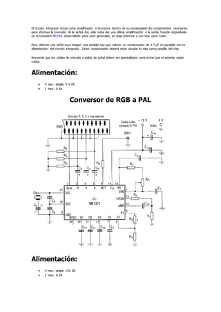 El circuito integrado actúa como amplificador e incorpora dentro de su encapsulado los componentes necesarios
para efectuar la inversión de la señal. Así, sólo resta dar una última amplificación a la señal, función depositada
en el transistor BC549, desarrollado para usos generales, en baja potencia y con muy poco ruido.
Para obtener una señal cuya imagen sea estable hay que colocar un condensador de 4.7 µF en paralelo con la
alimentación del circuito integrado.. Dicho condensador deberá estar situado lo mas cerca posible del chip.
Recuerde que los cables de entrada y salida de señal deben ser apantallados para evitar que el sistema capte
ruidos.
Alimentación:
 V max: simple 9 V DC
 I max: 0.4A
Conversor de RGB a PAL
Alimentación:
 V max: simple 12V DC
 I max: 0.3A
 