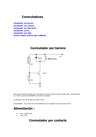 Conmutadores
Conmutador por barrera
Conmutador por contacto
Conmutador por falta de luz
Conmutador por luz
Conmutador por ruido
Control remoto de infrarrojos codificado
Conmutador por barrera
Este circuito detecta presencia al ser interrumpido el haz de luz que cae sobre la célula LDR, el potenciómetro
de 10 kΩ se usa para la sensibilidad necesaria de activación,
La impedancia del relé no debe ser inferior a 60 Ω.
Funcionamiento: Al no recibir luz la fotorresistencia LDR, el transistor se satura y activa el relé.
Alimentación :
 V max: simple 6V DC
 I max: 0.1A
Conmutador por contacto
 