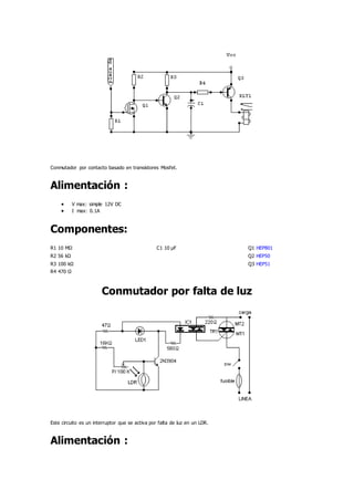 Conmutador por contacto basado en transistores Mosfet.
Alimentación :
 V max: simple 12V DC
 I max: 0.1A
Componentes:
R1 10 MΩ C1 10 µF Q1 HEP801
R2 56 kΩ Q2 HEP50
R3 100 kΩ Q3 HEP51
R4 470 Ω
Conmutador por falta de luz
Este circuito es un interruptor que se activa por falta de luz en un LDR.
Alimentación :
 
