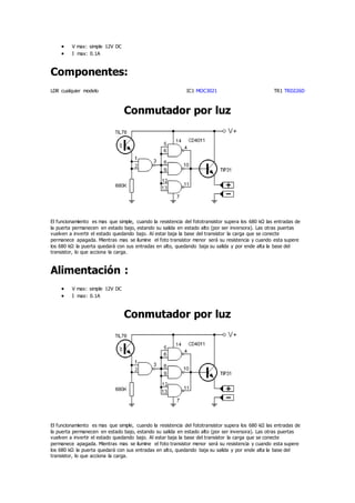  V max: simple 12V DC
 I max: 0.1A
Componentes:
LDR cualquier modelo IC1 MOC3021 TR1 TRD226D
Conmutador por luz
El funcionamiento es mas que simple, cuando la resistencia del fototransistor supera los 680 kΩ las entradas de
la puerta permanecen en estado bajo, estando su salida en estado alto (por ser inversora). Las otras puertas
vuelven a invertir el estado quedando bajo. Al estar baja la base del transistor la carga que se conecte
permanece apagada. Mientras mas se ilumine el foto transistor menor será su resistencia y cuando esta supere
los 680 kΩ la puerta quedará con sus entradas en alto, quedando baja su salida y por ende alta la base del
transistor, lo que acciona la carga.
Alimentación :
 V max: simple 12V DC
 I max: 0.1A
Conmutador por luz
El funcionamiento es mas que simple, cuando la resistencia del fototransistor supera los 680 kΩ las entradas de
la puerta permanecen en estado bajo, estando su salida en estado alto (por ser inversora). Las otras puertas
vuelven a invertir el estado quedando bajo. Al estar baja la base del transistor la carga que se conecte
permanece apagada. Mientras mas se ilumine el foto transistor menor será su resistencia y cuando esta supere
los 680 kΩ la puerta quedará con sus entradas en alto, quedando baja su salida y por ende alta la base del
transistor, lo que acciona la carga.
 